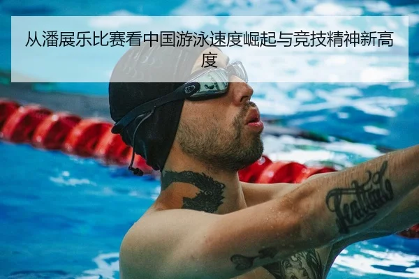 从潘展乐比赛看中国游泳速度崛起与竞技精神新高度