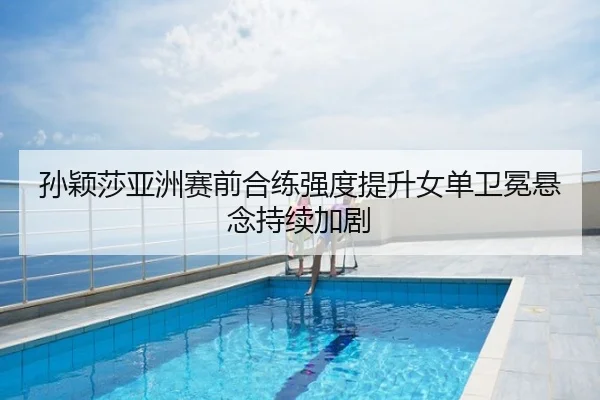 孙颖莎亚洲赛前合练强度提升女单卫冕悬念持续加剧