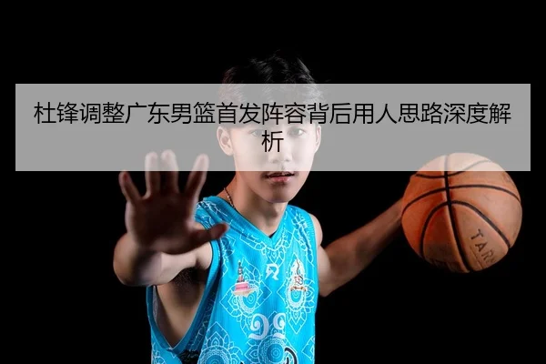 杜锋调整广东男篮首发阵容背后用人思路深度解析