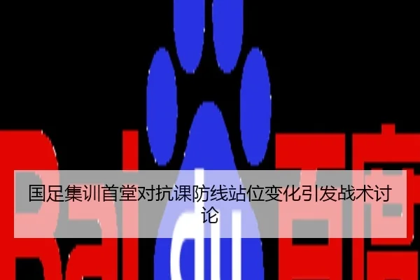 国足集训首堂对抗课防线站位变化引发战术讨论
