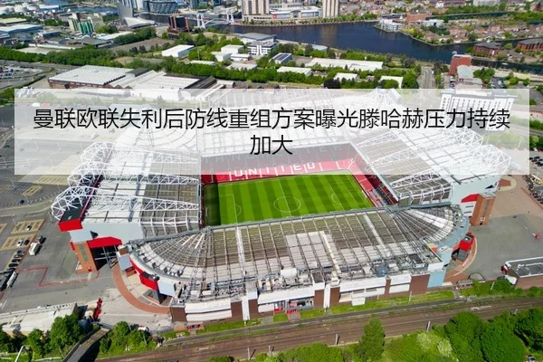 曼联欧联失利后防线重组方案曝光滕哈赫压力持续加大