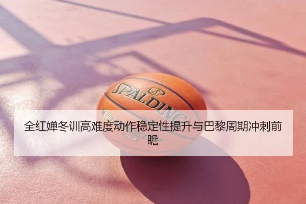 全红婵冬训高难度动作稳定性提升与巴黎周期冲刺前瞻
