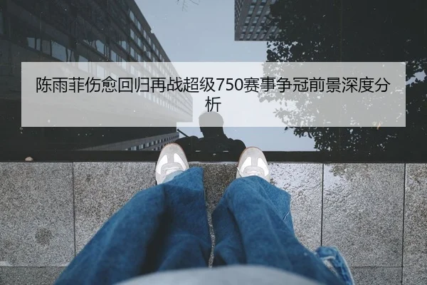 陈雨菲伤愈回归再战超级750赛事争冠前景深度分析