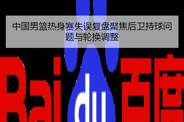 中国男篮热身赛失误复盘聚焦后卫持球问题与轮换调整
